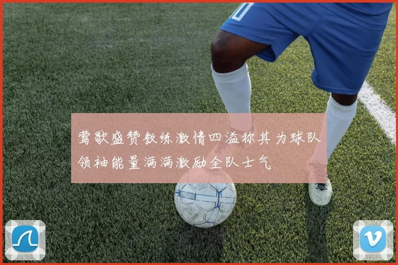 莺歌盛赞教练激情四溢称其为球队领袖能量满满激励全队士气