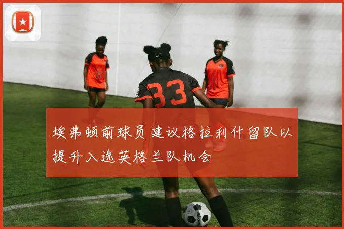 埃弗顿前球员建议格拉利什留队以提升入选英格兰队机会
