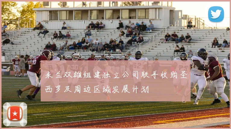 米兰双雄组建独立公司联手收购圣西罗及周边区域发展计划