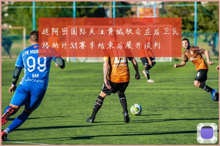迈阿密国际关注费城联合左后卫瓦格纳计划赛季结束后展开谈判