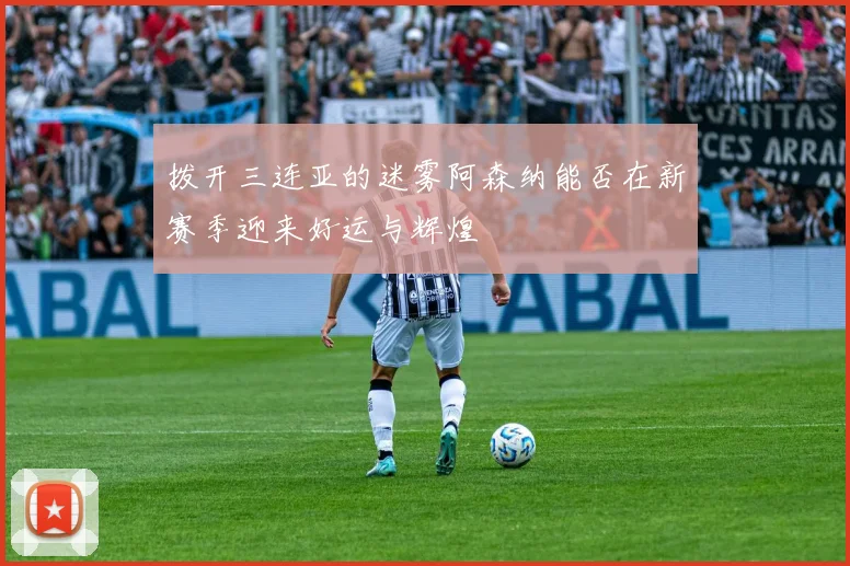 拨开三连亚的迷雾阿森纳能否在新赛季迎来好运与辉煌