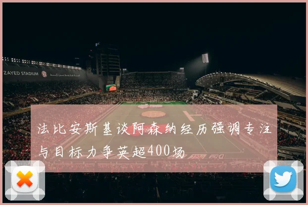 法比安斯基谈阿森纳经历强调专注与目标力争英超400场