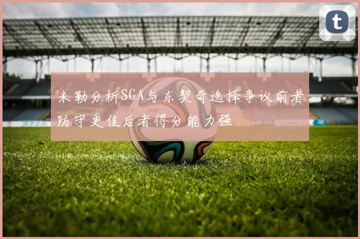 米勒分析SGA与东契奇选择争议前者防守更佳后者得分能力强