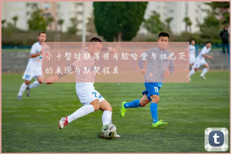 小卡暂时缺席将考验哈登与祖巴茨的表现与默契程度