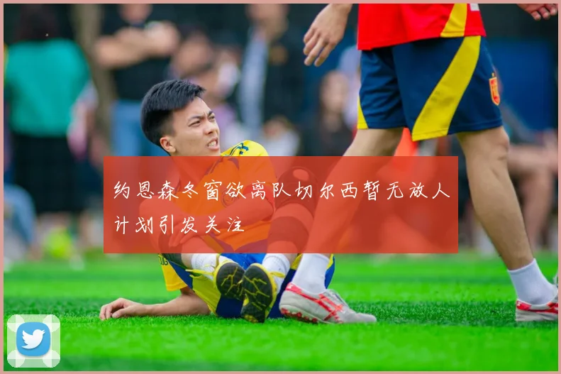 约恩森冬窗欲离队切尔西暂无放人计划引发关注