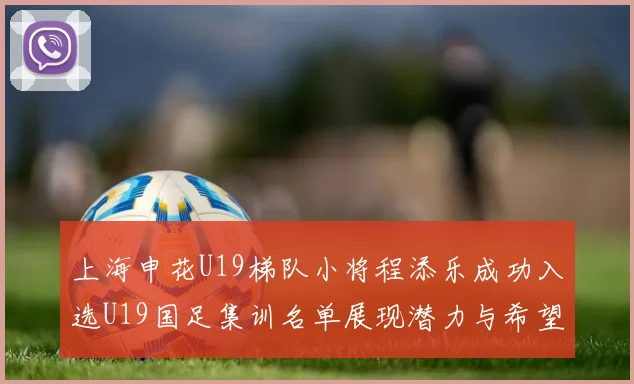 上海申花U19梯队小将程添乐成功入选U19国足集训名单展现潜力与希望