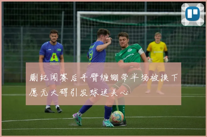 蒯纪闻赛后手臂缠绷带半场被换下愿无大碍引发球迷关心